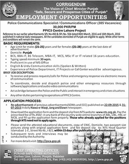 Punjab Police Communications Specialist / Officer Jobs 2016 are announced by NTS and Application Form is available on the official website of NTS for interested candidates. Punjab has many threats regarding the security of its residents. This is the reason that Punjab Police department has announced the vacancies for the civilian to join the police department and be a part of public serving heroes of Punjab. Punjab police department is transforming itself and it is increasing the technical sector. This is the reason that it needs new soldiers and the leaders to take up the responsibility of its growing branches in the different fields of technological sector. Police department was much backwards and was ineligible to decrease the crime up to some extents. This is why it needs to be developed and this sector is now trying to be developed to secure the civilians of Punjab. This is the reason that Punjab police has developed the department of communication with the name of Punjab safe cities authority and jobs are announced in the is department for the civilians in this respect. Now we are going to tell you about the Punjab Police Communications Specialist / Officer Jobs 2016, designations offered and the requirements of those designations.  Punjab Police Communications Specialist / Officer Jobs 2016 NTS Application Form Following are the details of the posts offered by the Punjab safe cities authorities in Punjab Police Communications Specialist / Officer Jobs 2016 by the NTS examination center: How to Apply for Punjab Police Communications Specialist / Officer Jobs 2016: The process is familiar to the former applicants but for the new ones we are giving the process to apply •	Download the application form in the hard copy from the official site of NTS. •	Deposit the prescribed fee 450/- in any of the branches National Bank in Punjab. •	Fill up the form and enclose all your required documents and all the certificates with it and send it to the official address of the as given in the advertisement above. Requirements of the Job: Age limit for males is 21-25 and for females from 21-28 on the last dates of advertisement. Domicile should be of Punjab. Tyig speed minimum 30 wpm Proficient in the use of MS Office English-Urdu communication skills (speaking and writing) Experience in the police department, IT projects or call center will be preferred. Educational requirements Punjab Police Communications Specialist / Officer Jobs 2016: Following are the requirements are followings: BSC, BBA-IT, BS Telecom, MBA-IT, MCS, MSc IT or IT base 16 ears of education will be able to apply for this job.  Note: Further details are available in the advertisement above.